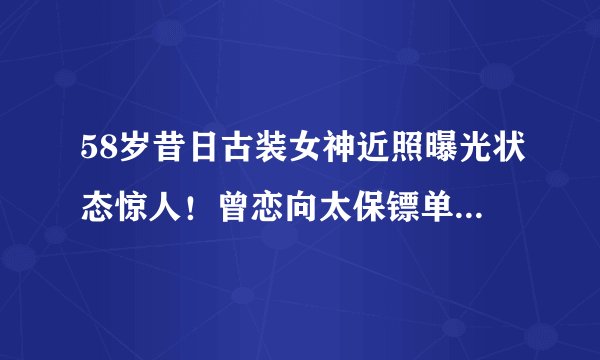 58岁昔日古装女神近照曝光状态惊人！曾恋向太保镖单身14年无儿女