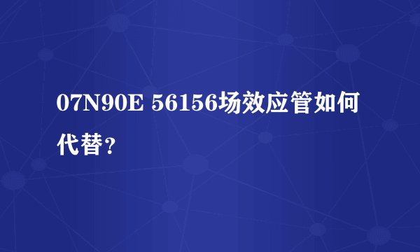 07N90E 56156场效应管如何代替？
