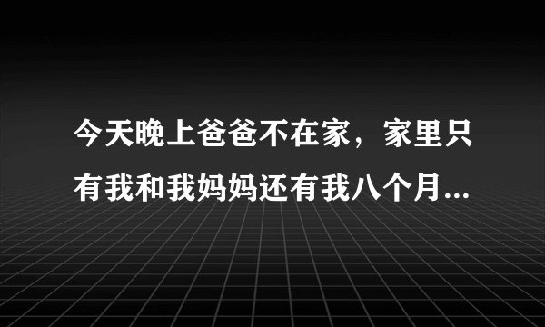 今天晚上爸爸不在家，家里只有我和我妈妈还有我八个月大的弟弟。大家说该怎么办？感觉害怕。万一有坏人