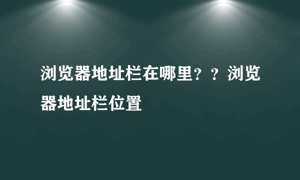 浏览器地址栏在哪里？？浏览器地址栏位置