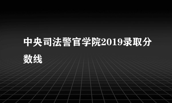 中央司法警官学院2019录取分数线