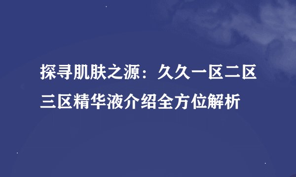 探寻肌肤之源：久久一区二区三区精华液介绍全方位解析