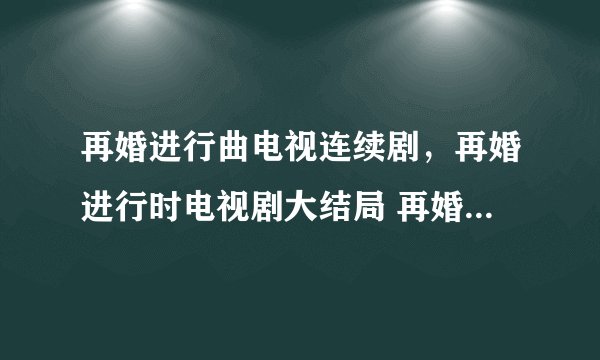 再婚进行曲电视连续剧，再婚进行时电视剧大结局 再婚进行时全集1-38集