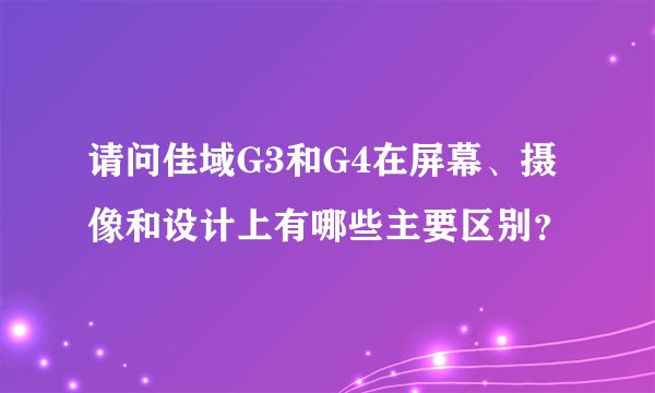 请问佳域G3和G4在屏幕、摄像和设计上有哪些主要区别？