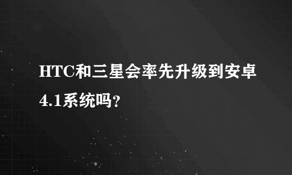 HTC和三星会率先升级到安卓4.1系统吗？