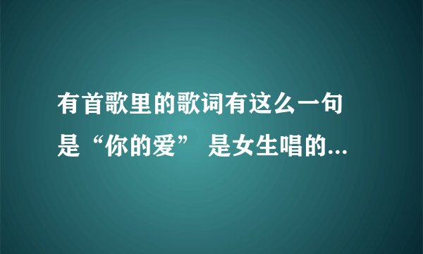 有首歌里的歌词有这么一句 是“你的爱” 是女生唱的 这首歌叫什么名字 谁唱的？