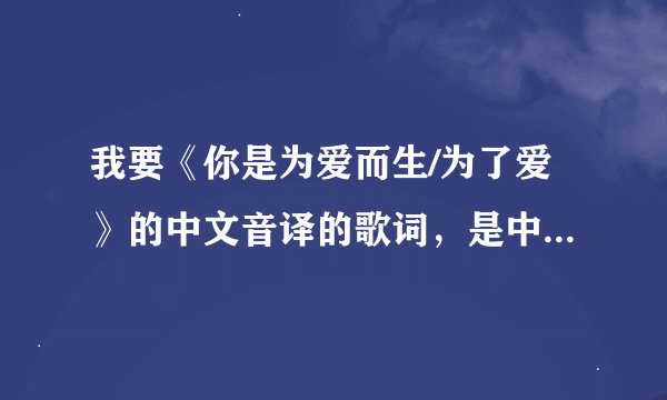 我要《你是为爱而生/为了爱》的中文音译的歌词，是中文代替拼音的哟！！！！！！急需