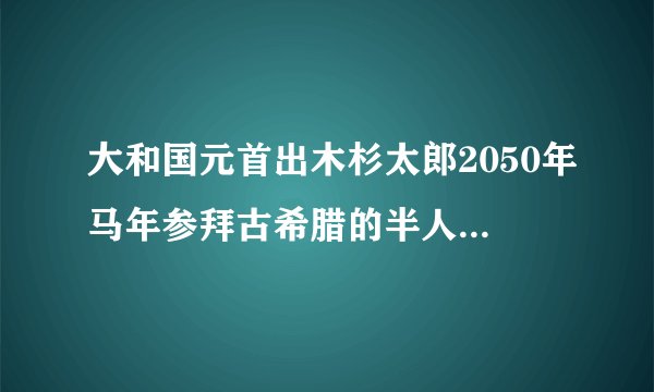 大和国元首出木杉太郎2050年马年参拜古希腊的半人半马怪.它助国家法力灭亡别国.大和国2050年灭亡九州