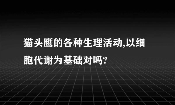 猫头鹰的各种生理活动,以细胞代谢为基础对吗?