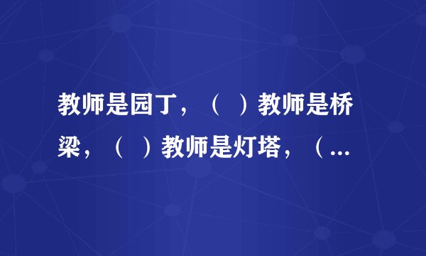 教师是园丁，（ ）教师是桥梁，（ ）教师是灯塔，（ ）教师是春雨，（ ）教师是（ ），（）