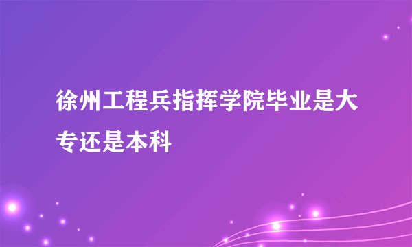 徐州工程兵指挥学院毕业是大专还是本科