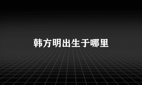 韩方明出生于哪里