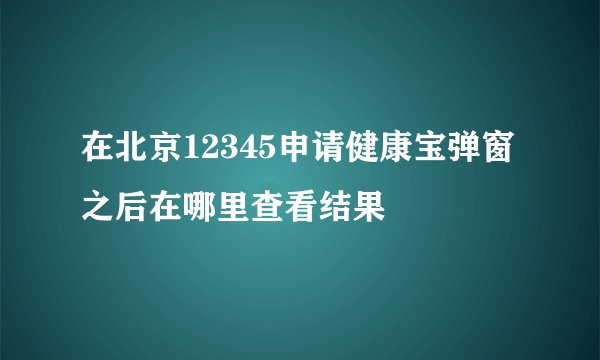 在北京12345申请健康宝弹窗之后在哪里查看结果