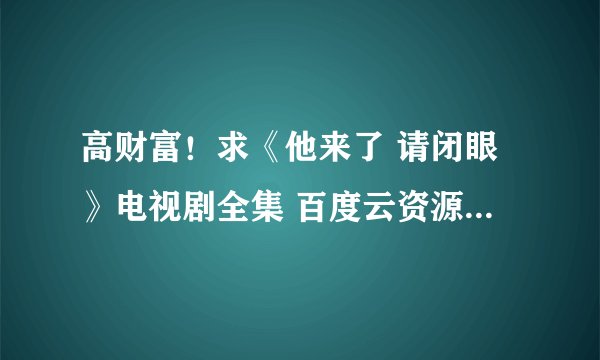 高财富！求《他来了 请闭眼》电视剧全集 百度云资源 或者360云盘也可以！最好高清！要红包的死开！