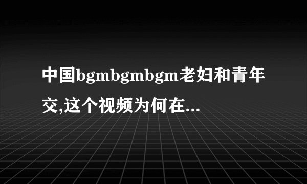 中国bgmbgmbgm老妇和青年交,这个视频为何在24小时内引爆网络？