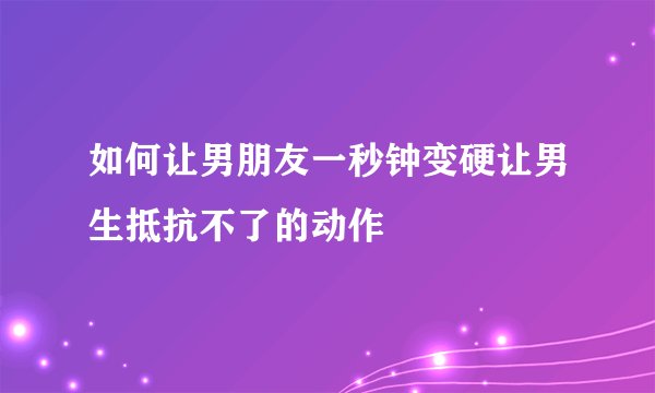 如何让男朋友一秒钟变硬让男生抵抗不了的动作