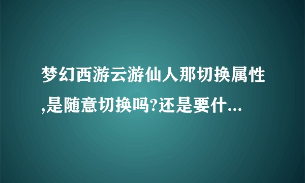 梦幻西游云游仙人那切换属性,是随意切换吗?还是要什么条件。说详细点...