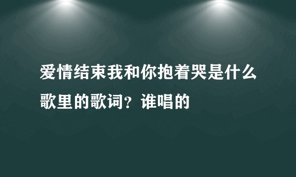 爱情结束我和你抱着哭是什么歌里的歌词？谁唱的