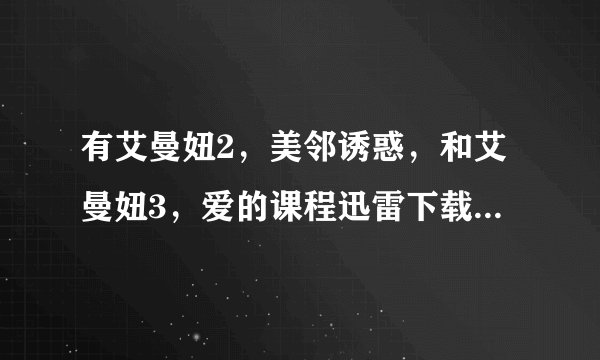 有艾曼妞2，美邻诱惑，和艾曼妞3，爱的课程迅雷下载地址的发我，酬谢！