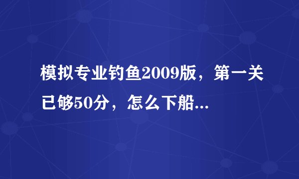 模拟专业钓鱼2009版，第一关已够50分，怎么下船回去，然后第二关是个开船那关，怎么过关？