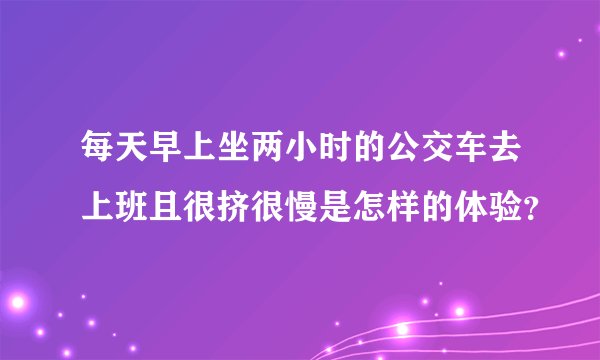 每天早上坐两小时的公交车去上班且很挤很慢是怎样的体验？