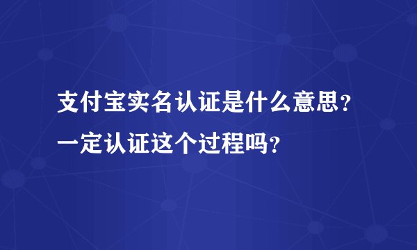 支付宝实名认证是什么意思？一定认证这个过程吗？