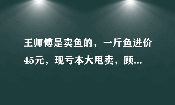 王师傅是卖鱼的，一斤鱼进价45元，现亏本大甩卖，顾客35元买了一公斤，给了王师傅100元假钱，王师