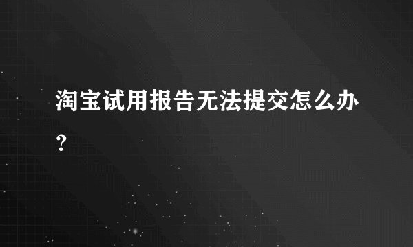 淘宝试用报告无法提交怎么办？
