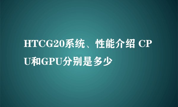 HTCG20系统、性能介绍 CPU和GPU分别是多少