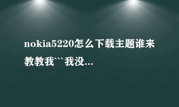 nokia5220怎么下载主题谁来教教我```我没下过！！！！！