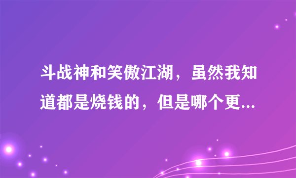 斗战神和笑傲江湖，虽然我知道都是烧钱的，但是哪个更烧钱，请玩过做过比较的回答，详细说明更好跪谢