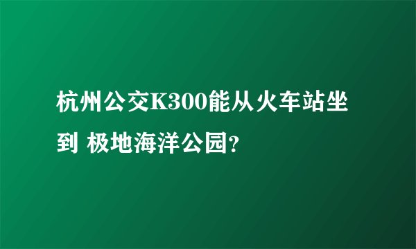 杭州公交K300能从火车站坐到 极地海洋公园？