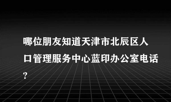 哪位朋友知道天津市北辰区人口管理服务中心蓝印办公室电话?