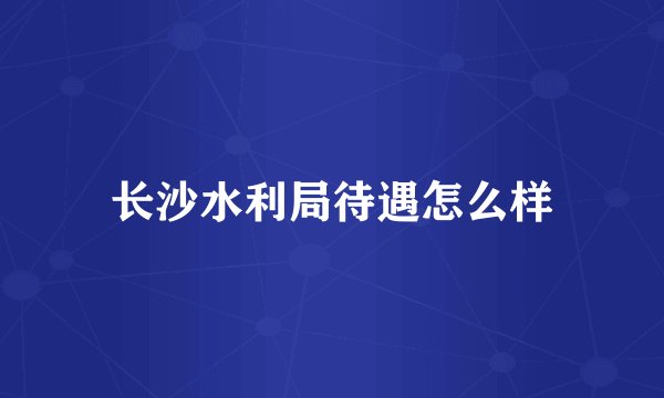 长沙水利局待遇怎么样
