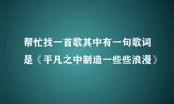 帮忙找一首歌其中有一句歌词是《平凡之中制造一些些浪漫》