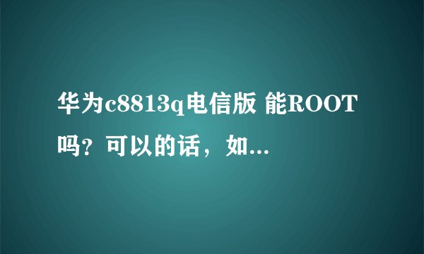 华为c8813q电信版 能ROOT吗？可以的话，如何操作？求高手指点。