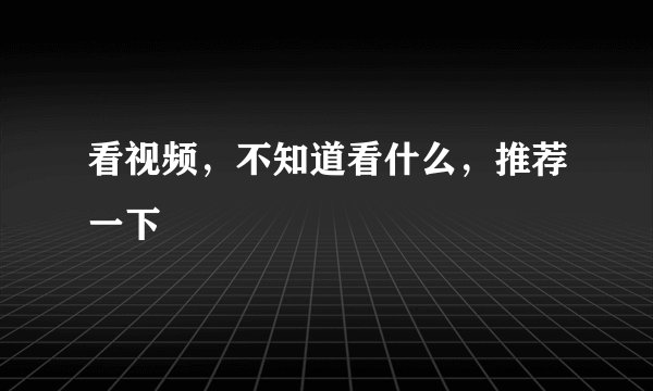 看视频，不知道看什么，推荐一下