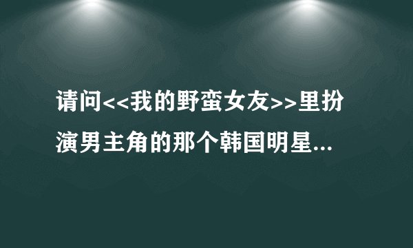 请问<<我的野蛮女友>>里扮演男主角的那个韩国明星叫什么,一下想不起来了.