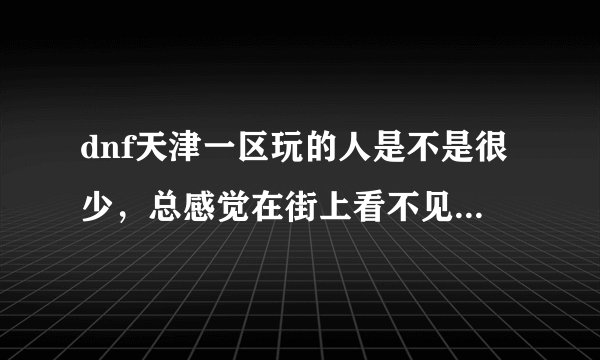 dnf天津一区玩的人是不是很少，总感觉在街上看不见什么人，请问大家在天津一区还有必要玩下去吗？85