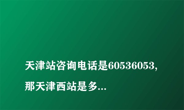 
天津站咨询电话是60536053,那天津西站是多少呢?

