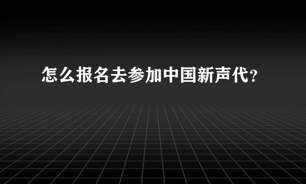 怎么报名去参加中国新声代？