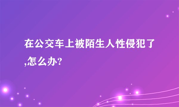 在公交车上被陌生人性侵犯了,怎么办?