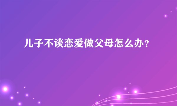 儿子不谈恋爱做父母怎么办？