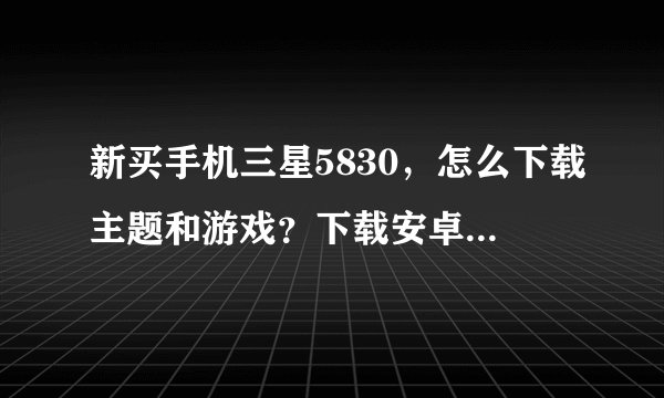 新买手机三星5830，怎么下载主题和游戏？下载安卓市场和91手机助手也下不了！