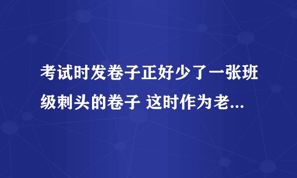 考试时发卷子正好少了一张班级刺头的卷子 这时作为老师怎么处理？