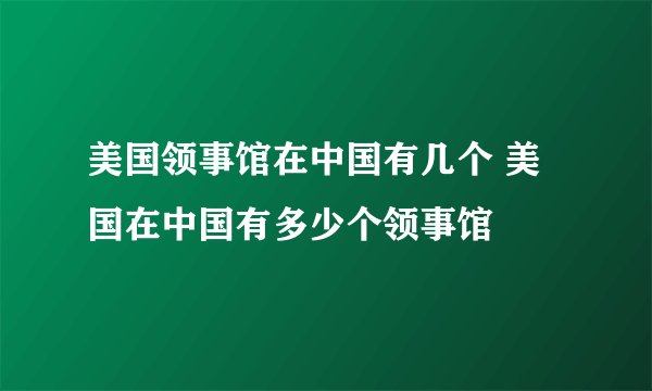 美国领事馆在中国有几个 美国在中国有多少个领事馆