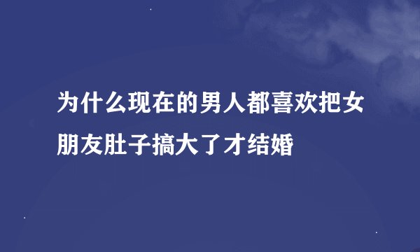 为什么现在的男人都喜欢把女朋友肚子搞大了才结婚