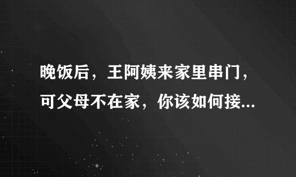 晚饭后，王阿姨来家里串门，可父母不在家，你该如何接待王阿姨呢？请把你的做法和要说的话写一写吧。