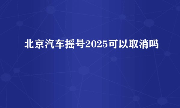 北京汽车摇号2025可以取消吗