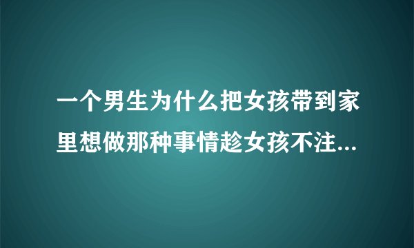 一个男生为什么把女孩带到家里想做那种事情趁女孩不注意强吻了一下，看女孩很生气男生在远处很害怕一样？